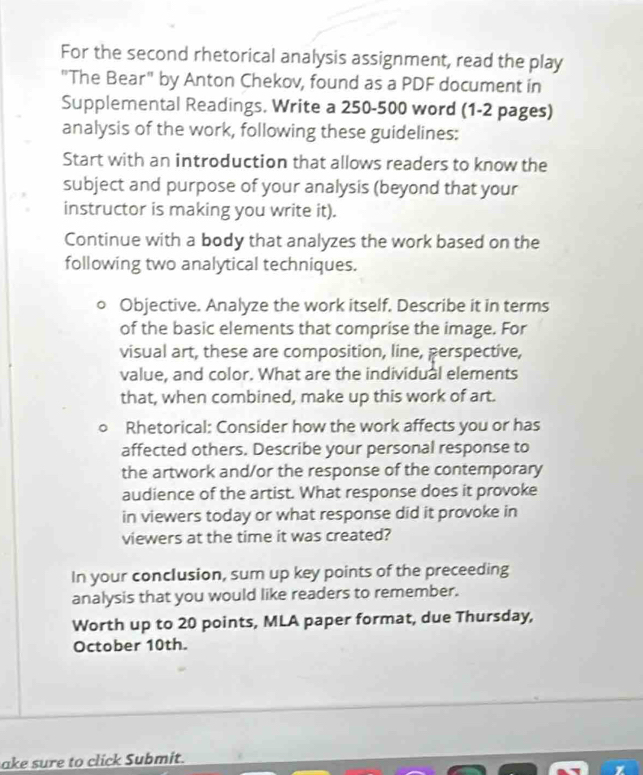 For the second rhetorical analysis assignment, read the play 
"The Bear" by Anton Chekov, found as a PDF document in 
Supplemental Readings. Write a 250-500 word (1-2 pages) 
analysis of the work, following these guidelines: 
Start with an introduction that allows readers to know the 
subject and purpose of your analysis (beyond that your 
instructor is making you write it). 
Continue with a body that analyzes the work based on the 
following two analytical techniques. 
Objective. Analyze the work itself. Describe it in terms 
of the basic elements that comprise the image. For 
visual art, these are composition, line, perspective, 
value, and color. What are the individual elements 
that, when combined, make up this work of art. 
Rhetorical: Consider how the work affects you or has 
affected others. Describe your personal response to 
the artwork and/or the response of the contemporary 
audience of the artist. What response does it provoke 
in viewers today or what response did it provoke in 
viewers at the time it was created? 
In your conclusion, sum up key points of the preceeding 
analysis that you would like readers to remember. 
Worth up to 20 points, MLA paper format, due Thursday, 
October 10th. 
ake sure to click Submit.