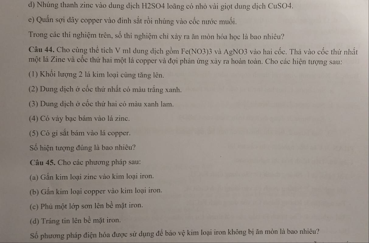 Nhúng thanh zinc vào dung dịch H2SO4 loãng có nhỏ vài giọt dung dịch CuSO4.
e) Quấn sợi dây copper vào đinh sắt rồi nhúng vào cốc nước muối.
Trong các thí nghiệm trên, số thí nghiệm chỉ xảy ra ăn mòn hóa học là bao nhiêu?
Câu 44. Cho cùng thể tích V ml dung dịch gồm Fe(NO3) 3 và AgNO3 vào hai cốc. Thà vào cốc thứ nhất
một lá Zine và cốc thứ hai một lá copper và đợi phản ứng xảy ra hoàn toàn. Cho các hiện tượng sau:
(1) Khối lượng 2 lá kim loại cùng tăng lên.
(2) Dung dịch ở cốc thứ nhất có màu trắng xanh.
(3) Dung dịch ở cốc thứ hai có màu xanh lam.
(4) Có vảy bạc bám vào lá zinc.
(5) Có gi sắt bám vào lá copper.
Số hiện tượng đúng là bao nhiêu?
Câu 45. Cho các phương pháp sau:
(a) Gắn kim loại zinc vào kim loại iron.
(b) Gắn kim loại copper vào kim loại iron.
(c) Phủ một lớp sơn lên bề mặt iron.
(d) Tráng tin lên bề mặt iron.
Số phương pháp điện hóa được sử dụng để bảo vệ kim loại iron không bị ăn mòn là bao nhiêu?