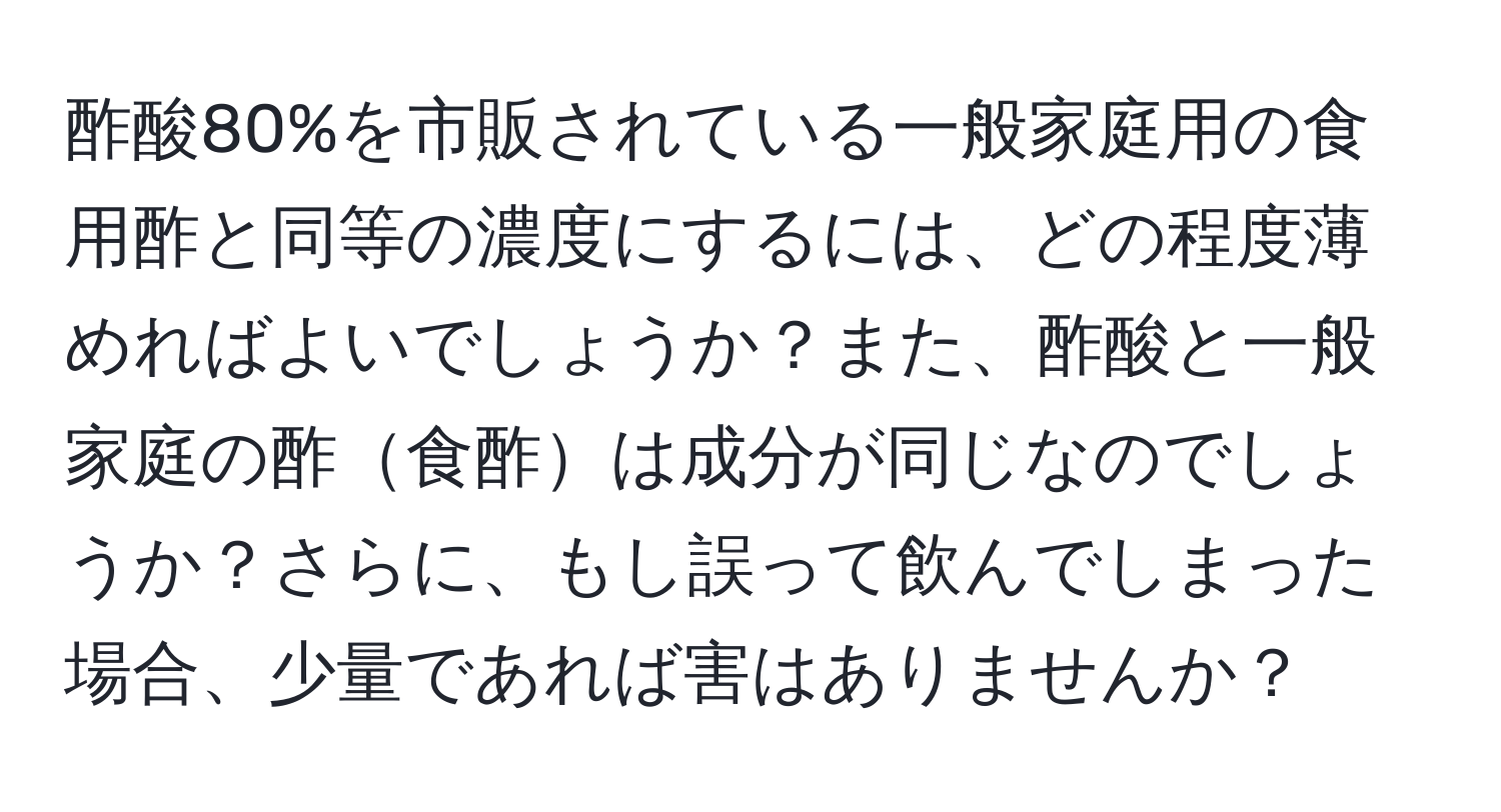 酢酸80%を市販されている一般家庭用の食用酢と同等の濃度にするには、どの程度薄めればよいでしょうか？また、酢酸と一般家庭の酢食酢は成分が同じなのでしょうか？さらに、もし誤って飲んでしまった場合、少量であれば害はありませんか？