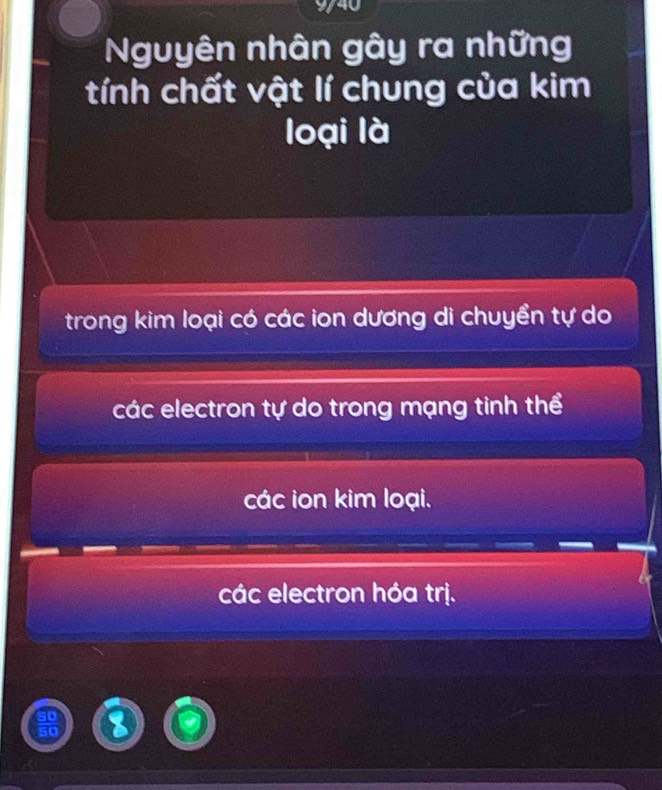 9/40
Nguyên nhân gây ra những
tính chất vật lí chung của kim
loại là
trong kim loại có các ion dương di chuyền tự do
các electron tự do trong mạng tinh thể
các ion kim loại.
các electron hóa trị.