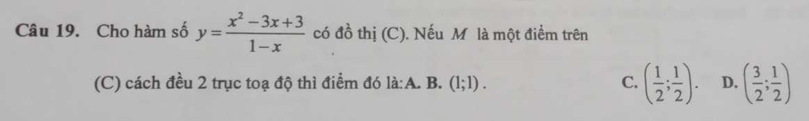 Cho hàm số y= (x^2-3x+3)/1-x  có đồ thị (C). Nếu M là một điểm trên
(C) cách đều 2 trục toạ độ thì điểm đó là:A. B. (1;1). C. ( 1/2 ; 1/2 ). D. ( 3/2 ; 1/2 )