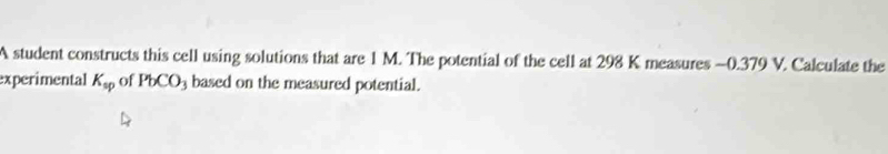 A student constructs this cell using solutions that are 1 M. The potential of the cell at 298 K measures -0.379 V. Calculate the 
experimental K_sp of PbCO_3 based on the measured potential.