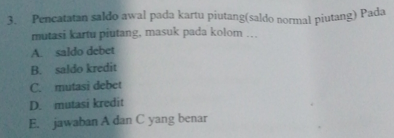 Pencatatan saldo awal pada kartu piutang(saldo normal piutang) Pada
mutasi kartu piutang, masuk pada kolom ...
A. saldo debet
B. saldo kredit
C. mutasi debet
D. mutasi kredit
E. jawaban A dan C yang benar