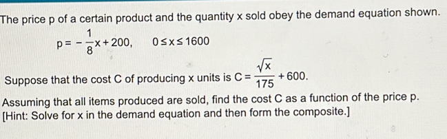 The price p of a certain product and the quantity x sold obey the demand equation shown.
p=- 1/8 x+200, 0≤ x≤ 1600
Suppose that the cost C of producing x units is C= sqrt(x)/175 +600. 
Assuming that all items produced are sold, find the cost C as a function of the price p. 
[Hint: Solve for x in the demand equation and then form the composite.]