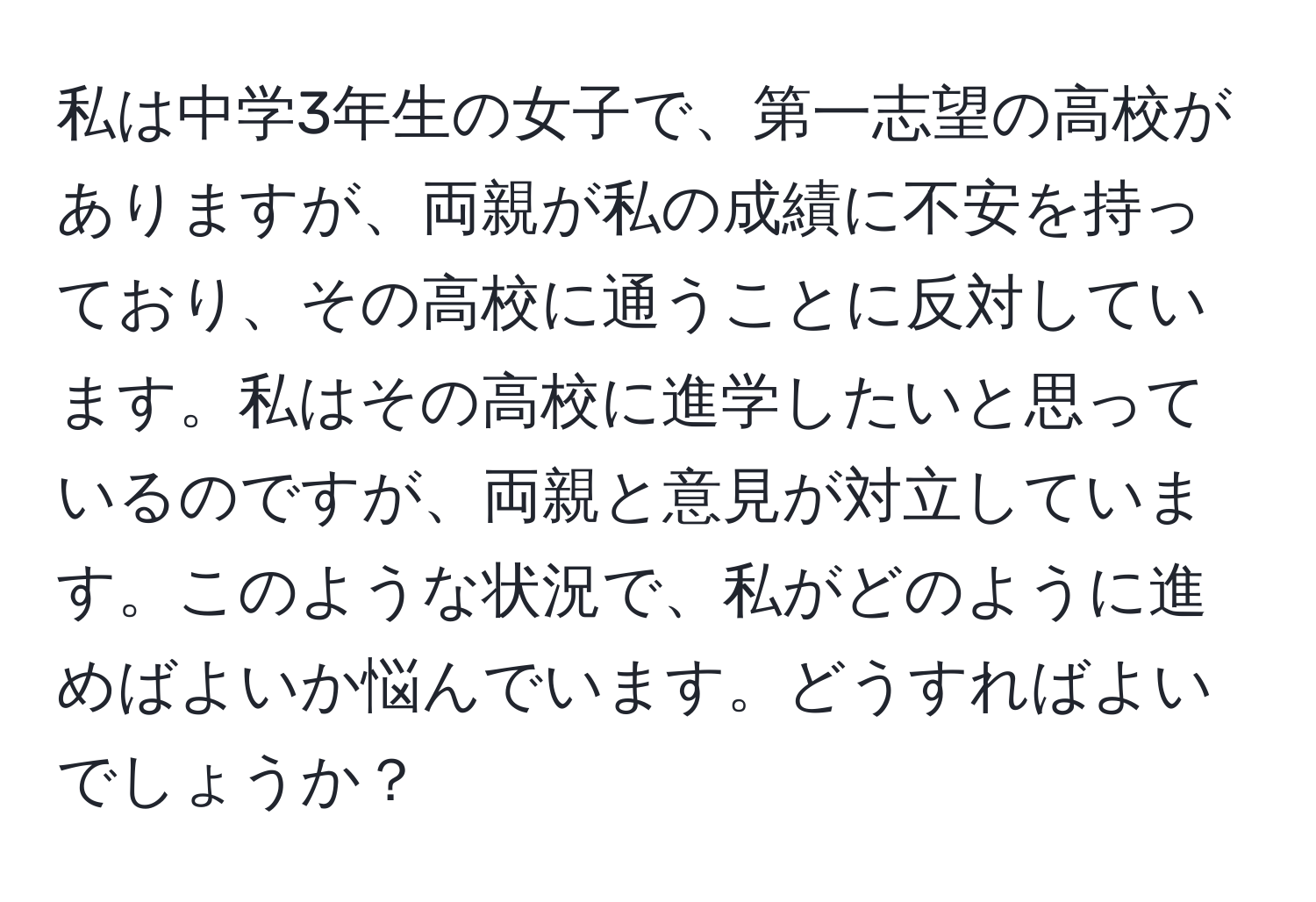 私は中学3年生の女子で、第一志望の高校がありますが、両親が私の成績に不安を持っており、その高校に通うことに反対しています。私はその高校に進学したいと思っているのですが、両親と意見が対立しています。このような状況で、私がどのように進めばよいか悩んでいます。どうすればよいでしょうか？