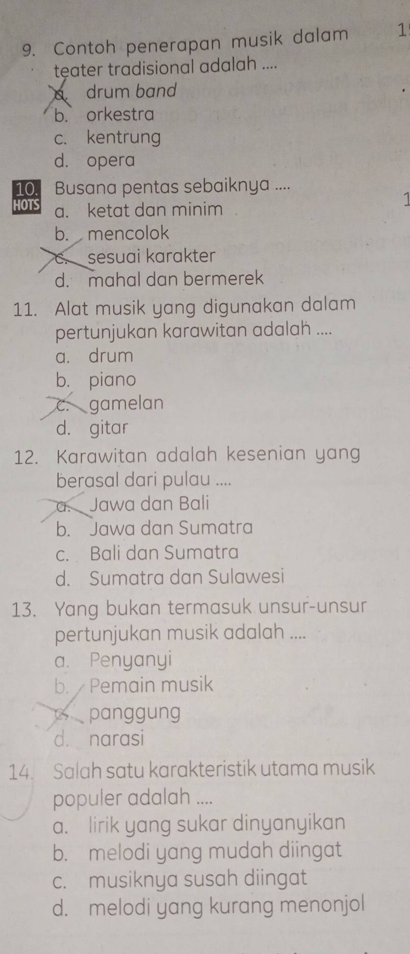 Contoh penerapan musik dalam 1
teater tradisional adalah ....
drum band
b. orkestra
c. kentrung
d. opera
10. Busana pentas sebaiknya ....
HOTS a. ketat dan minim
b. mencolok
C sesuai karakter
d. mahal dan bermerek
11. Alat musik yang digunakan dalam
pertunjukan karawitan adalah ....
a. drum
b. piano
c. gamelan
d. gitar
12. Karawitan adalah kesenian yang
berasal dari pulau ....
a. Jawa dan Bali
b. Jawa dan Sumatra
c. Bali dan Sumatra
d. Sumatra dan Sulawesi
13. Yang bukan termasuk unsur-unsur
pertunjukan musik adalah ....
a. Penyanyi
b. Pemain musik
c panggung
d. narasi
14. Salah satu karakteristik utama musik
populer adalah ....
a. lirik yang sukar dinyanyikan
b. melodi yang mudah diingat
c. musiknya susah diingat
d. melodi yang kurang menonjol