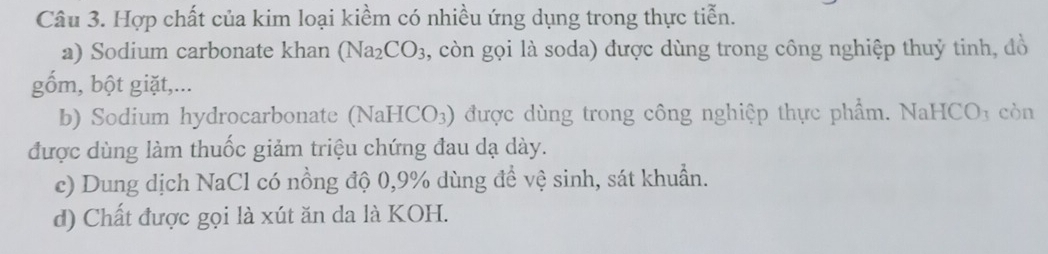 Hợp chất của kim loại kiềm có nhiều ứng dụng trong thực tiễn. 
a) Sodium carbonate khan (Na_2CO_3 3, còn gọi là soda) được dùng trong công nghiệp thuỷ tinh, đồ 
gốm, bột giặt,... 
b) Sodium hydrocarbonate (N aHCO_3 ) được dùng trong công nghiệp thực phẩm. NaHCO1 còn 
được dùng làm thuốc giảm triệu chứng đau dạ dày. 
c) Dung dịch NaCl có nồng độ 0,9% dùng để vệ sinh, sát khuẩn. 
d) Chất được gọi là xút ăn da là KOH.