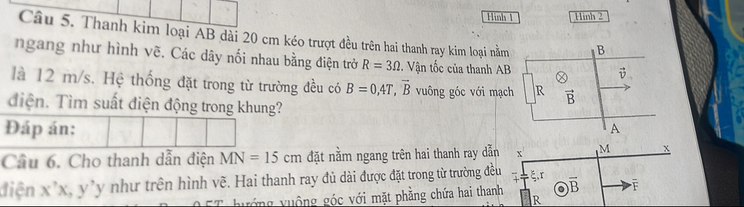 Hinh 1 Hình 2
Câu 5. Thanh kim loại AB dài 20 cm kéo trượt đều trên hai thanh ray kim loại nằm
ngang như hình vẽ. Các dây nối nhau bằng điện trở R=3Omega. Vận tốc của thanh AB
là 12 m/s. Hệ thống đặt trong từ trường đều có B=0,4T,vector B vuông góc với mạch
điện. Tìm suất điện động trong khung?
Đáp án: 
Cầu 6. Cho thanh dẫn điện MN=15cm đặt nằm ngang trên hai thanh ray dẫn x x
điện x^,x,y^,y *như trên hình vẽ. Hai thanh ray đủ dài được đặt trong từ trường đều r
hướng vuộng góc với mặt phẳng chứa hai thanh )overline B F
R