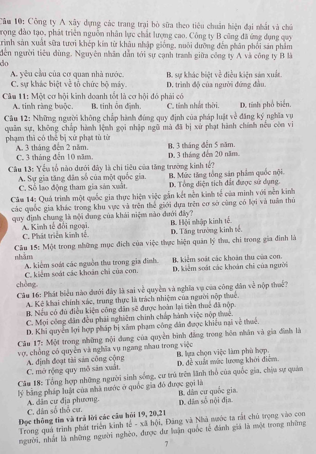 Công ty A xây dựng các trang trại bò sữa theo tiêu chuẩn hiện đại nhất và chú
Trọng đào tạo, phát triển nguồn nhân lực chất lượng cao. Công ty B cũng đã ứng dụng quy
trình sản xuất sữa tươi khép kín từ khâu nhập giống. nuôi dưỡng đến phân phối sản phâm
dến người tiêu dùng. Nguyên nhân dẫn tới sự cạnh tranh giữa công ty A và công ty B là
do
A. yêu cầu của cơ quan nhà nước. B. sự khác biệt về điều kiện sản xuất.
C. sự khác biệt về tổ chức bộ máy. D. trình độ của người đứng đầu.
Câu 11: Một cơ hội kinh doanh tốt là cơ hội đó phải có
A. tính ràng buộc. B. tính ôn định. C. tính nhất thời. D. tính phổ biến.
Câu 12: Những người không chấp hành đúng quy định của pháp luật về đăng ký nghĩa vụ
quân sự, không chấp hành lệnh gọi nhập ngũ mà đã bị xử phạt hành chính nếu còn vi
phạm thì có thể bị xử phạt tù từ
A. 3 tháng đến 2 năm. B. 3 tháng đến 5 năm.
C. 3 tháng đến 10 năm. D. 3 tháng đến 20 năm.
Câu 13: Yếu tố nào dưới đây là chi tiêu của tăng trưởng kinh tế?
A. Sự gia tăng dân số của một quốc gia. B. Mức tăng tổng sản phẩm quốc nội.
C. Số lao động tham gia sản xuất. D. Tổng diện tích đất được sử dụng.
Câu 14: Quá trình một quốc gia thực hiện việc gắn kết nền kinh tế của mình với nền kinh
các quốc gia khác trong khu vực và trên thế giới dựa trên cơ sở cùng có lợi và tuân thủ
quy định chung là nội dung của khái niệm nào dưới đây?
A. Kinh tế đối ngoại. B. Hội nhập kinh tế.
C. Phát triển kinh tế. D. Tăng trưởng kinh tế.
Câu 15: Một trong những mục đích của việc thực hiện quản lý thu, chi trong gia đình là
nhằm
A. kiểm soát các nguồn thu trong gia đình. B. kiểm soát các khoản thu của con.
C. kiểm soát các khoản chi của con. D. kiểm soát các khoản chi của người
chồng. vhat e nộp thuế?
Câu 16: Phát biểu nào dưới đây là sai về quyền và nghĩa vụ của công dân
A. Kê khai chính xác, trung thực là trách nhiệm của người nộp thuế.
B. Nếu có đủ điều kiện công dân sẽ được hoàn lại tiền thuế đã nộp.
C. Mọi công dân đều phải nghiêm chinh chấp hành việc nộp thuế.
D. Khi quyền lợi hợp pháp bị xâm phạm công dân được khiếu nại về thuế.
Câu 17: Một trong những nội dung của quyền bình đẳng trong hôn nhân và gia đình là
vợ, chồng có quyền và nghĩa vụ ngang nhau trong việc
B. lựa chọn việc làm phù hợp.
A. định đoạt tài sản công cộng D. đề xuất mức lương khởi điểm.
C. mở rộng quy mô sản xuất.
Câu 18: Tổng hợp những người sinh sống, cư trú trên lãnh thổ của quốc gia. chịu sự quản
lý bằng pháp luật của nhà nước ở quốc gia đó được gọi là
A. dân cư địa phương. B. dân cư quốc gia.
C. dân số thổ cư. D. dân số nội địa.
Đọc thông tin và trã lời các câu hỏi 19, 20,21
Trong quá trình phát triển kinh tế - xã hội, Đảng và Nhà nước ta rất chú trọng vào con
người, nhất là những người nghèo, được dư luận quốc tế đánh giá là một trong những
7