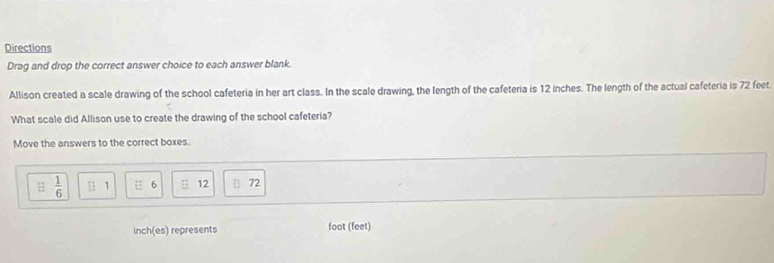 Directions 
Drag and drop the correct answer choice to each answer blank. 
Allison created a scale drawing of the school cafeteria in her art class. In the scale drawing, the length of the cafeteria is 12 inches. The length of the actual cafeteria is 72 feet. 
What scale did Allison use to create the drawing of the school cafeteria? 
Move the answers to the correct boxes.
 1/6  beginarrayr - - 1/2 endarray 1 6 : 12 || 72
inch (es) represents foot (feet)