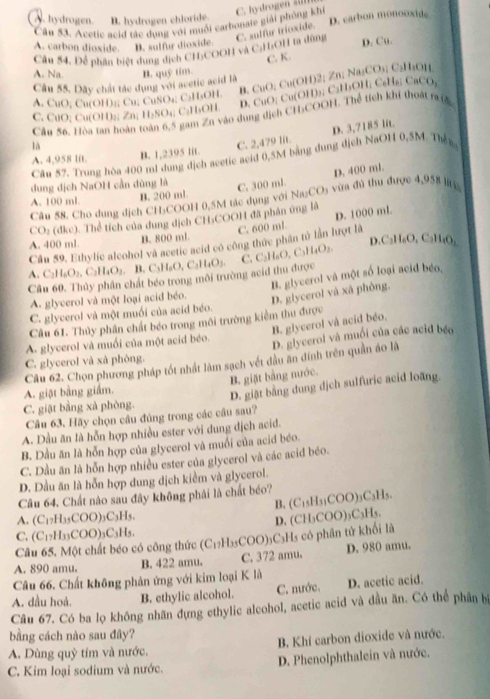 A. hydrogen. B. hydrogen chloride.
Câu 53. Acetic acid tác dụng với muồi carbonate giải phỏng khi D. earbon monooxide
C. sulfur trioxide.
A. carbon dioxide. B. sulfur dioxide.
Câu 54. Để phân biệt dụng dịch CH₃COOH và C₃H₃OH ta dùng D. Cu.
C. K.
A. Na. B. quỷ tim.
Câu 55. Dãy chất tác dụng với acetic acid là
A. CuO; Cu(OH)₂; Cu; CuSO₄; C₂H₃OH. B. CuO; Cu(OH)2; Zn; Na₂CO₃; C₂H₃OH.
C. CuO; Cu(OH)₂; Zn; H₂SO₄; C₂H₃OH. D. CuO; Cu(OH)3; C3H₃OH; C₆Hв; CaCO₃
Câu 56. Hòa tan hoàn toàn 6,5 gam Zn vào dung dịch CH₃COOH. Thể tích khi thoát ra đ
là
C. 2,479 lit. D. 3,7185 lit.
Câu 57. Trung hòa 400 ml dung dịch acetic aeid 0,5M bằng dung dịch NaOH 0,5M. The n
A. 4,958 lit.
B. 1,2395 lit.
dung dịch NaOH cần dùng là
C. 300 ml. D. 400 ml.
A. 100 ml. B. 200 ml
Câu 58. Cho dụng địch CH₃COOH 0,5M tác dụng với Na₃CO₃ vừa đủ thu được 4,958 l g
CO y (dke). Thể tích của dung dịch CH₃COOH đã phân ứng là
C. 600 ml D. 1000 ml.
D.C_3H_6O
A. 400 ml. B. 800 ml. , C₂H₄O₃,
Câu 59. Ethylic aleohol và acetic acid có công thức phân tử lần lượt là
A. C_2H_6O_2,C_2H_4O_2. B. C_3H_6O_4C_3H_4O_3. C. C_2H_6O,C_3H_4O_2,
B. glycerol và một số loại acid béo.
Câu 60. Thủy phân chất béo trong môi trường acid thu được
A. glycerol và một loại acid béo.
D. glycerol và xà phòng,
C. glycerol và một muối của acid béo.
Câu 61. Thủy phân chất béo trong môi trường kiểm thu được
B. glycerol và acid béo.
A. glycerol và muối của một acid béo.
D. glycerol và muối của các acid béo
C. glycerol và xà phòng.
Câu 62. Chọn phương pháp tốt nhất làm sạch vết đầu ăn đính trên quần áo là
B. giặt bằng nước.
A. giặt bằng giắm.
D. giặt bằng dung dịch sulfuric acid loãng.
C. giặt bằng xà phòng.
Câu 63. Hãy chọn câu đúng trong các câu sau?
A. Dầu ăn là hỗn hợp nhiều ester với dung dịch acid.
B. Dầu ăn là hỗn hợp của glycerol và muối của acid béo.
C. Dầu ăn là hỗn hợp nhiều ester của glycerol và các acid béo.
D. Dầu ăn là hỗn hợp dung dịch kiềm và glycerol.
Câu 64. Chất nào sau đây không phải là chất béo?
B. (C₁₅H₃₁COO)₃C₃H₅.
A. (C_17H_35COO)_3C_3H_5
D. (CH₃COO)₃C₃H₅.
C. (C_17H_33COO)_3C_3H_5
Câu 65, Một chất béo có công thức (C_17H_35COO) 93C3Hs có phân tử khối là
A. 890 amu. B. 422 amu. C. 372 amu, D. 980 amu.
Câu 66. Chất không phản ứng với kim loại K là
A. dầu hoá, B. ethylic alcohol. C. nước. D. acetic acid.
Câu 67. Có ba lọ không nhãn đựng ethylic alcohol, acetic acid và đầu ăn. Có thể phần bị
bằng cách nào sau đây?
A. Dùng quỳ tím và nước, B. Khí carbon dioxide và nước.
C. Kim loại sodium và nước. D. Phenolphthalein và nước.