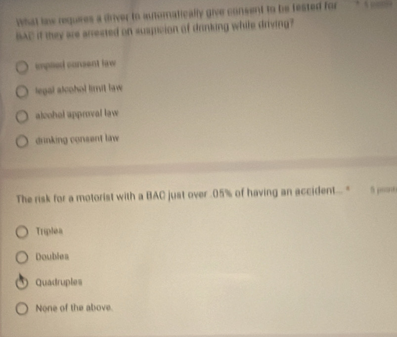 What law requies a driver to automatically give consent to be fested for * seese
BAC if they are arrested on suspcion of drinking while driving?
impled consent law
legal alcohol limit law
alcohal approval law
drinking consent law 
The risk for a motorist with a BAC just over . 05% of having an accident... " 5 ponθ
Triplea
Doublea
Quadruples
None of the above.