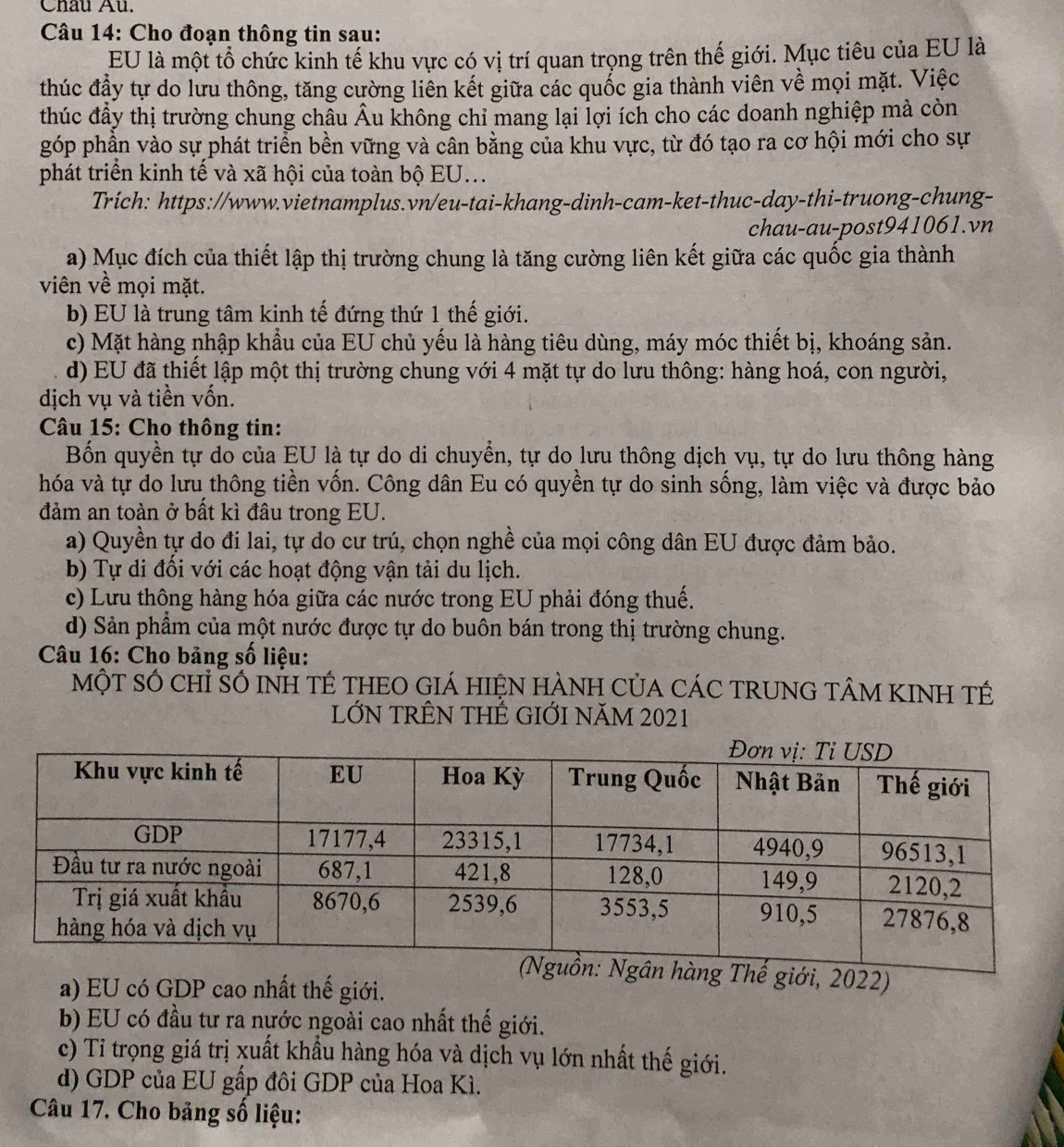Châu Au.
*  Câu 14: Cho đoạn thông tin sau:
EU là một tổ chức kinh tế khu vực có vị trí quan trọng trên thế giới. Mục tiêu của EU là
thúc đầy tự do lưu thông, tăng cường liên kết giữa các quốc gia thành viên về mọi mặt. Việc
thúc đầy thị trường chung châu Âu không chỉ mang lại lợi ích cho các doanh nghiệp mà còn
góp phần vào sự phát triển bền vững và cân bằng của khu vực, từ đó tạo ra cơ hội mới cho sự
phát triển kinh tế và xã hội của toàn bộ EU...
Trich: https://www.vietnamplus.vn/eu-tai-khang-dinh-cam-ket-thuc-day-thi-truong-chung-
chau-au-post941061.vn
a) Mục đích của thiết lập thị trường chung là tăng cường liên kết giữa các quốc gia thành
viên về mọi mặt.
b) EU là trung tâm kinh tế đứng thứ 1 thế giới.
c) Mặt hàng nhập khẩu của EU chủ yếu là hàng tiêu dùng, máy móc thiết bị, khoáng sản.
d) EU đã thiết lập một thị trường chung với 4 mặt tự do lưu thông: hàng hoá, con người,
dịch vụ và tiền vốn.
* Câu 15: Cho thông tin:
Bốn quyền tự do của EU là tự do di chuyển, tự do lưu thông dịch vụ, tự do lưu thông hàng
hóa và tự do lưu thông tiền vốn. Công dân Eu có quyền tự do sinh sống, làm việc và được bảo
đảm an toàn ở bất kì đầu trong EU.
a) Quyền tự do đi lai, tự do cư trú, chọn nghề của mọi công dân EU được đảm bảo.
b) Tự di đối với các hoạt động vận tải du lịch.
c) Lưu thông hàng hóa giữa các nước trong EU phải đóng thuế.
d) Sản phẩm của một nước được tự do buôn bán trong thị trường chung.
Câu 16: Cho bảng số liệu:
MộT số chỉ Số INH TÉ tHEO GIá HIệN HÀNH Của CáC TRUNG TÂM KINH TÉ
LỚN TRÊN THÊ GIỚI NăM 2021
ới, 2022)
a) EU có GDP cao nhất thế giới.
b) EU có đầu tư ra nước ngoài cao nhất thế giới.
c) Tỉ trọng giá trị xuất khẩu hàng hóa và dịch vụ lớn nhất thế giới.
d) GDP của EU gấp đôi GDP của Hoa Kì.
Câu 17. Cho bảng số liệu: