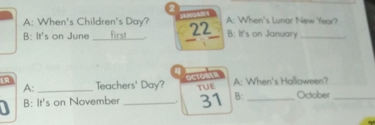 JANUARY 
A: When's Children's Day? 22 A: When's Lunar New Year? 
B: It's on June _first B: It's on January _. 

4 
ER 
OCTOBER 
A: _Teachers' Day? TUE A: When's Halloween? 
I B: It's on November _. 31 B: _October_