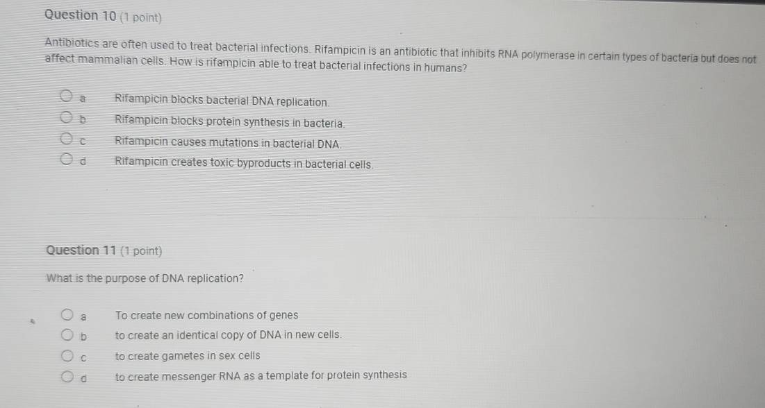 Antibiotics are often used to treat bacterial infections. Rifampicin is an antibiotic that inhibits RNA polymerase in certain types of bacteria but does not
affect mammalian cells. How is rifampicin able to treat bacterial infections in humans?
a Rifampicin blocks bacterial DNA replication.
b Rifampicin blocks protein synthesis in bacteria.
C Rifampicin causes mutations in bacterial DNA
d Rifampicin creates toxic byproducts in bacterial cells.
Question 11 (1 point)
What is the purpose of DNA replication?
a To create new combinations of genes
b to create an identical copy of DNA in new cells.
C to create gametes in sex cells
d to create messenger RNA as a template for protein synthesis