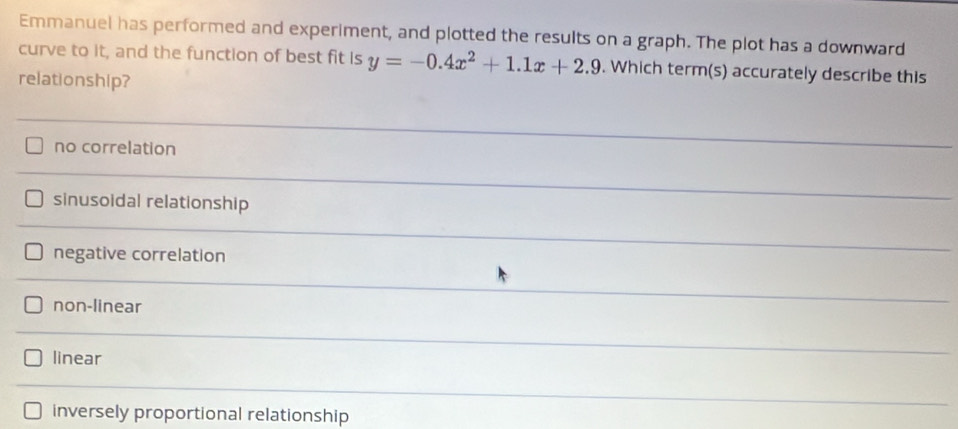Emmanuel has performed and experiment, and plotted the results on a graph. The plot has a downward
curve to it, and the function of best fit is y=-0.4x^2+1.1x+2.9. Which term(s) accurately describe this
relationship?
no correlation
sinusoidal relationship
negative correlation
non-linear
linear
inversely proportional relationship