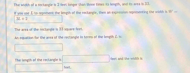 The width of a rectangle is 2 feet longer than three times its length, and its area is 33.
If you use to represent the length of the rectangle, then an expression representing the width is W=
3L+2
The area of the rectangle is 33 square feet.
An equation for the area of the rectangle in terms of the length Z is:
□
The length of the rectangle is □ feet and the width is
□ feet.