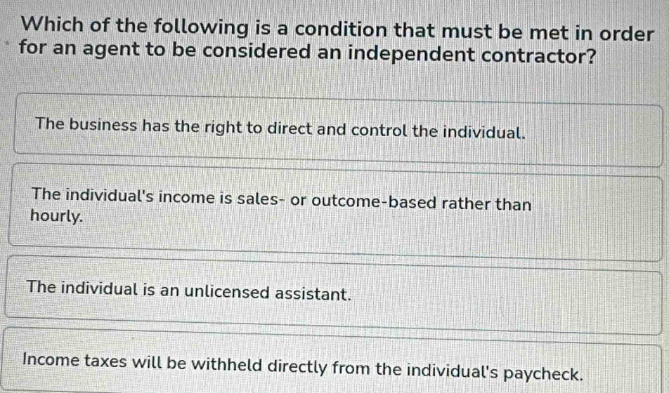 Which of the following is a condition that must be met in order
for an agent to be considered an independent contractor?
The business has the right to direct and control the individual.
The individual's income is sales- or outcome-based rather than
hourly.
The individual is an unlicensed assistant.
Income taxes will be withheld directly from the individual's paycheck.