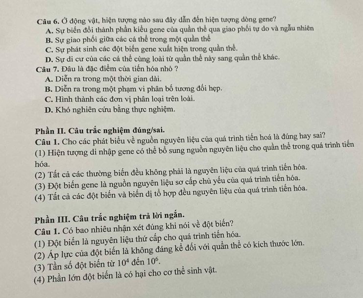 Ở động vật, hiện tượng nào sau đây dẫn đến hiện tượng dòng gene?
A. Sự biến đổi thành phần kiểu gene của quần thể qua giao phối tự do và ngẫu nhiên
B. Sự giao phối giữa các cá thể trong một quần thể
C. Sự phát sinh các đột biến gene xuất hiện trong quần thể.
D. Sự di cư của các cá thể cùng loài từ quần thể này sang quần thể khác.
Câu 7. Đâu là đặc điểm của tiến hóa nhỏ ?
A. Diễn ra trong một thời gian dài.
B. Diễn ra trong một phạm vi phân bố tương đối hẹp.
C. Hình thành các đơn vị phân loại trên loài.
D. Khó nghiên cứu bằng thực nghiệm.
Phần II. Câu trắc nghiệm đúng/sai.
Câu 1. Cho các phát biểu về nguồn nguyên liệu của quá trình tiến hoá là đúng hay sai?
(1) Hiện tượng di nhập gene có thể bổ sung nguồn nguyên liệu cho quần thể trong quá trình tiến
hóa.
(2) Tất cả các thường biến đều không phải là nguyên liệu của quá trình tiến hóa.
(3) Đột biến gene là nguồn nguyên liệu sơ cấp chủ yếu của quá trình tiến hóa.
(4) Tất cả các đột biến và biến dị tổ hợp đều nguyên liệu của quá trình tiến hóa.
Phần III. Câu trắc nghiệm trả lời ngắn.
Câu 1. Có bao nhiêu nhận xét đúng khi nói về đột biến?
(1) Đột biến là nguyên liệu thứ cấp cho quá trình tiến hóa.
(2) Áp lực của đột biến là không đáng kể đối với quần thể có kích thước lớn.
(3) Tần số đột biến từ 10^4 đến 10^6.
(4) Phần lớn đột biến là có hại cho cơ thể sinh vật.