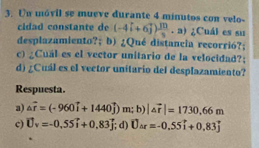 Un móvil se mueve durante 4 minutos con velo-
cidad constante de (-4i+6j) 111/9 . a) ¿Cuál es su
desplazamiento?; b) ¿Qué distancia recorrió?;
c) ¿Cuál es el vector unitario de la velocidad?;
d) ¿Cuál es el vector unitario del desplazamiento?
Respuesta.
a) △ vector r=(-960vector i+1440vector j)m;b) |△ vector r|=1730,66m
c) vector U_v=-0,55vector i+0,83vector j; d) vector U_△ r=-0,55vector i+0,83vector j