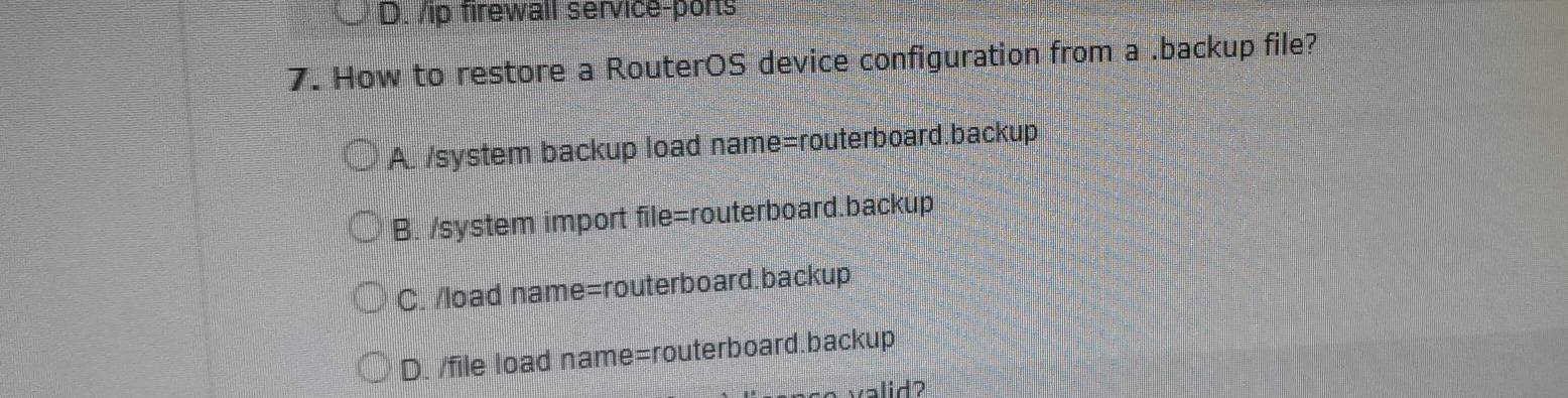 ip firewall service-ports
7. How to restore a RouterOS device configuration from a .backup file?
A. /system backup load name=routerboard.backup
B. /system import file=routerboard.backup
C. /load name=routerboard.backup
D. /file load name=routerboard.backup