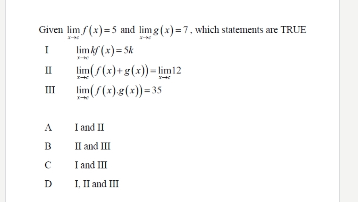 Given limlimits _xto cf(x)=5 and limlimits _xto cg(x)=7 , which statements are TRUE
I limlimits _xto ckf(x)=5k
Ⅱ limlimits _xto c(f(x)+g(x))=limlimits _xto c12
III limlimits _xto c(f(x).g(x))=35
A I and II
B II and III
I and III
D I, II and III