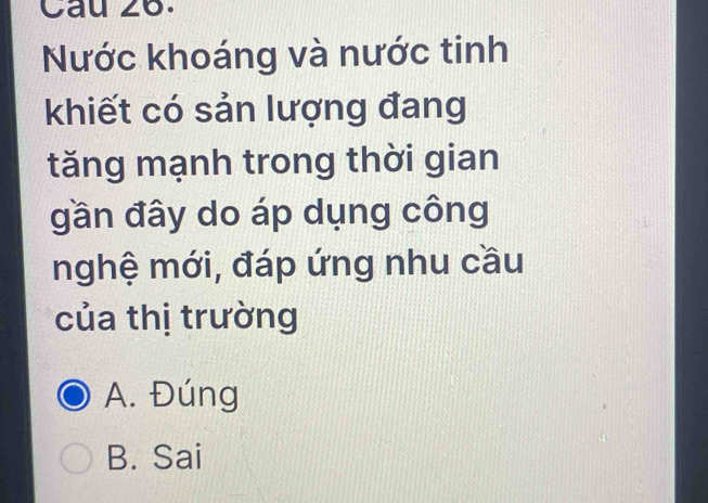 Cau 26.
Nước khoáng và nước tinh
khiết có sản lượng đang
tăng mạnh trong thời gian
gần đây do áp dụng công
nghệ mới, đáp ứng nhu cầu
của thị trường
A. Đúng
B. Sai