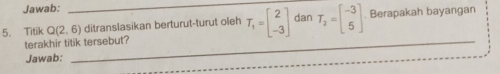 Jawab: 
5. Titik Q(2,6) _ ditranslasikan berturut-turut oleh T_1=beginbmatrix 2 -3endbmatrix dan T_2=beginbmatrix -3 5endbmatrix Berapakah bayangan 
terakhir titik tersebut? 
Jawab: