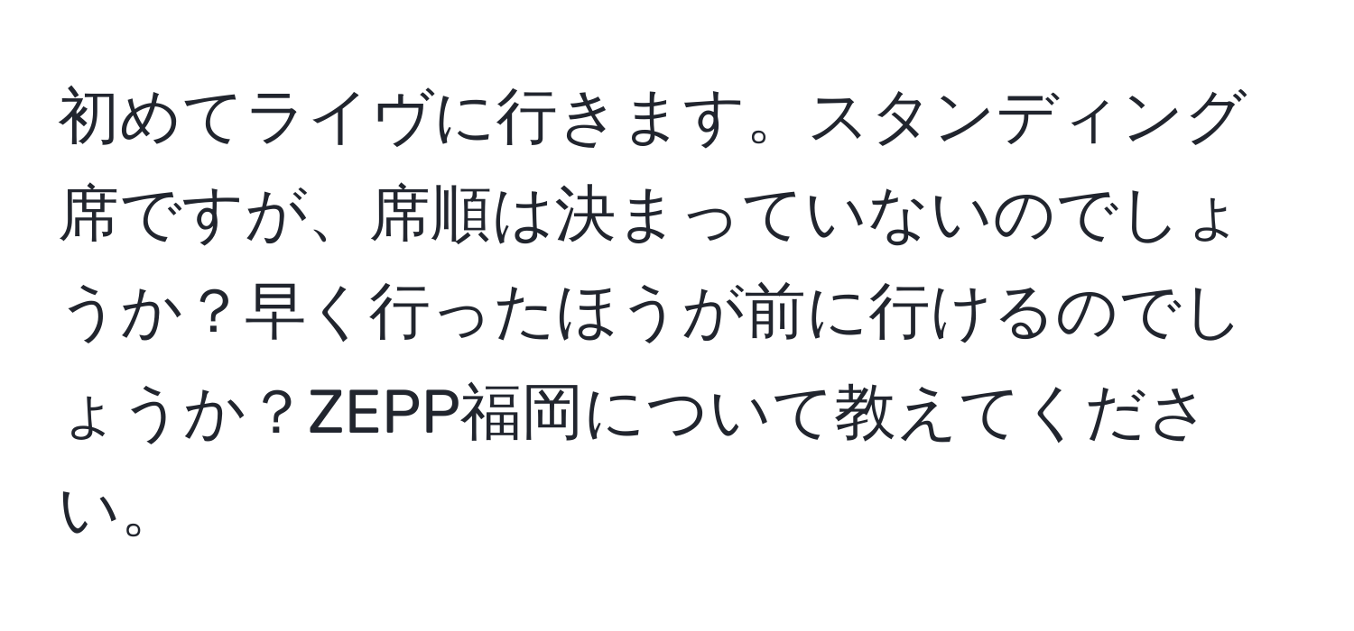 初めてライヴに行きます。スタンディング席ですが、席順は決まっていないのでしょうか？早く行ったほうが前に行けるのでしょうか？ZEPP福岡について教えてください。