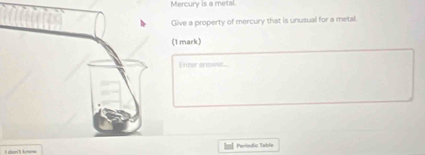 Mercury is a metal. 
Give a property of mercury that is unusual for a metal. 
(1 mark) 
Enter answet 
I den't know Perlodic Table