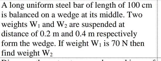 A long uniform steel bar of length of 100 cm
is balanced on a wedge at its middle. Two 
weights W_1 and W_2 are suspended at 
distance of 0.2 m and 0.4 m respectively 
form the wedge. If weight W_1 is 70 N then 
find weight W_2