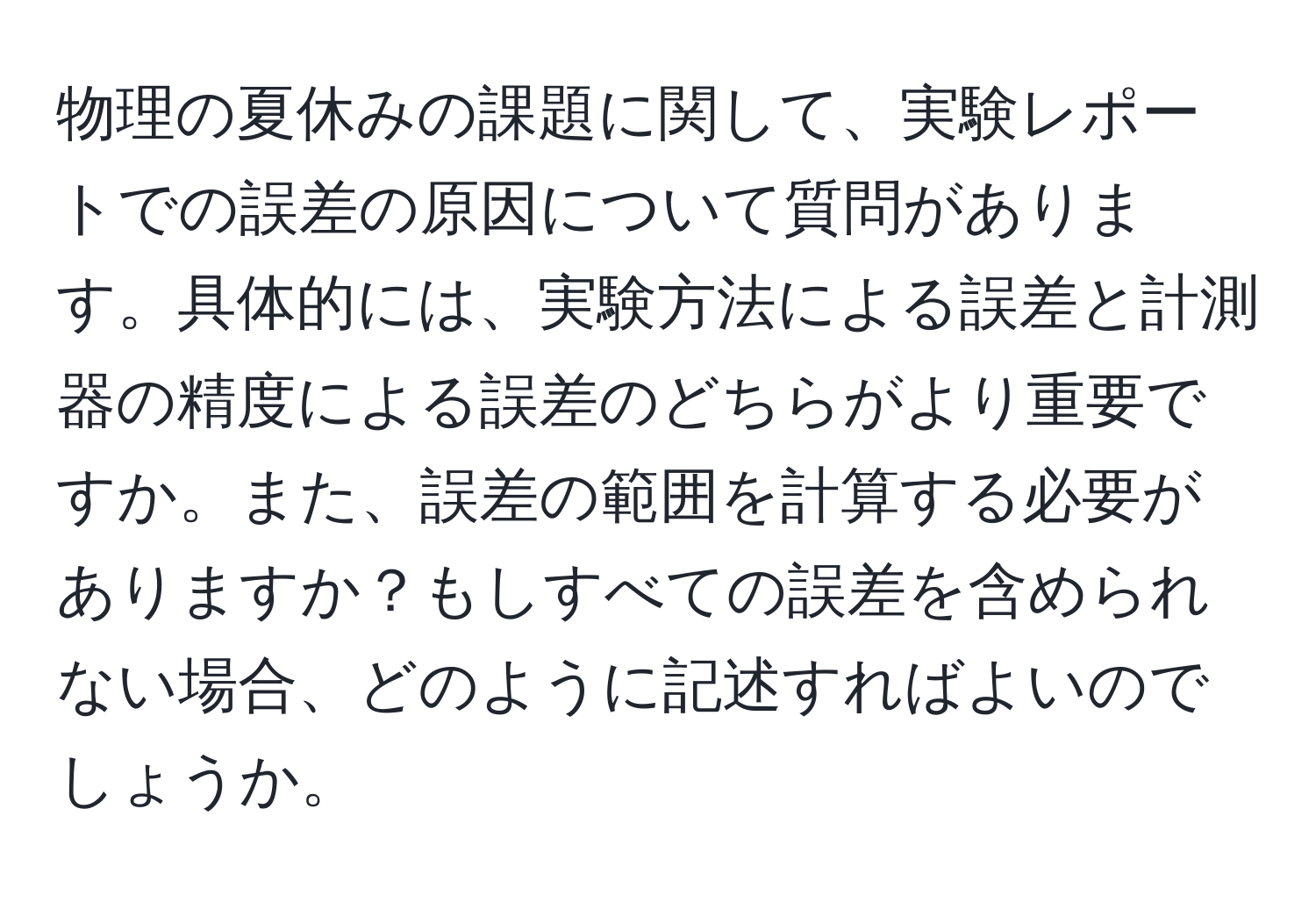 物理の夏休みの課題に関して、実験レポートでの誤差の原因について質問があります。具体的には、実験方法による誤差と計測器の精度による誤差のどちらがより重要ですか。また、誤差の範囲を計算する必要がありますか？もしすべての誤差を含められない場合、どのように記述すればよいのでしょうか。