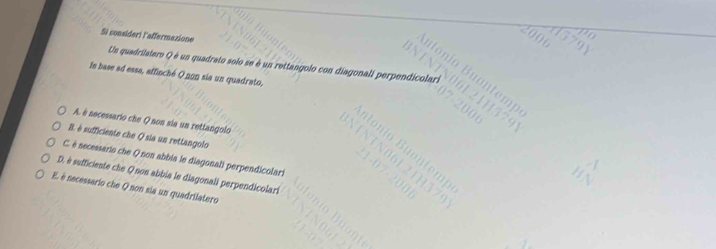 Sì consideri laffermazione
000
Un quadrilatero Q é un quadrato solo se è un rettangolo con diagonali perp
In base ad essa, affinché Q non sia un quadrato,
A. è necessario che Q non sia un rettangolo
B. è sufficiente che Q sia un rettangolo
C. è necessario che Q non abbia le diagonali perpendicolari
D. è sufficiente che Q non abbia le diagonali perpendicolari
E. è necessario che Qnon sia un quadrilatero