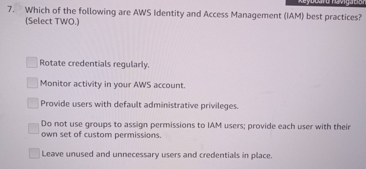 Reyboard havigation
7. Which of the following are AWS Identity and Access Management (IAM) best practices?
(Select TWO.)
Rotate credentials regularly.
Monitor activity in your AWS account.
Provide users with default administrative privileges.
Do not use groups to assign permissions to IAM users; provide each user with their
own set of custom permissions.
Leave unused and unnecessary users and credentials in place.