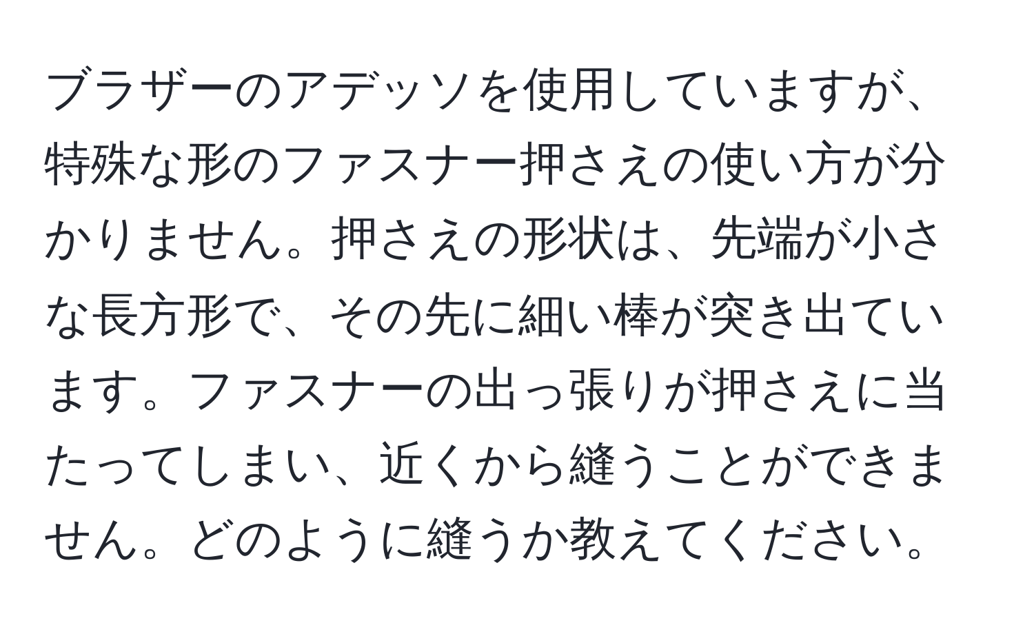 ブラザーのアデッソを使用していますが、特殊な形のファスナー押さえの使い方が分かりません。押さえの形状は、先端が小さな長方形で、その先に細い棒が突き出ています。ファスナーの出っ張りが押さえに当たってしまい、近くから縫うことができません。どのように縫うか教えてください。