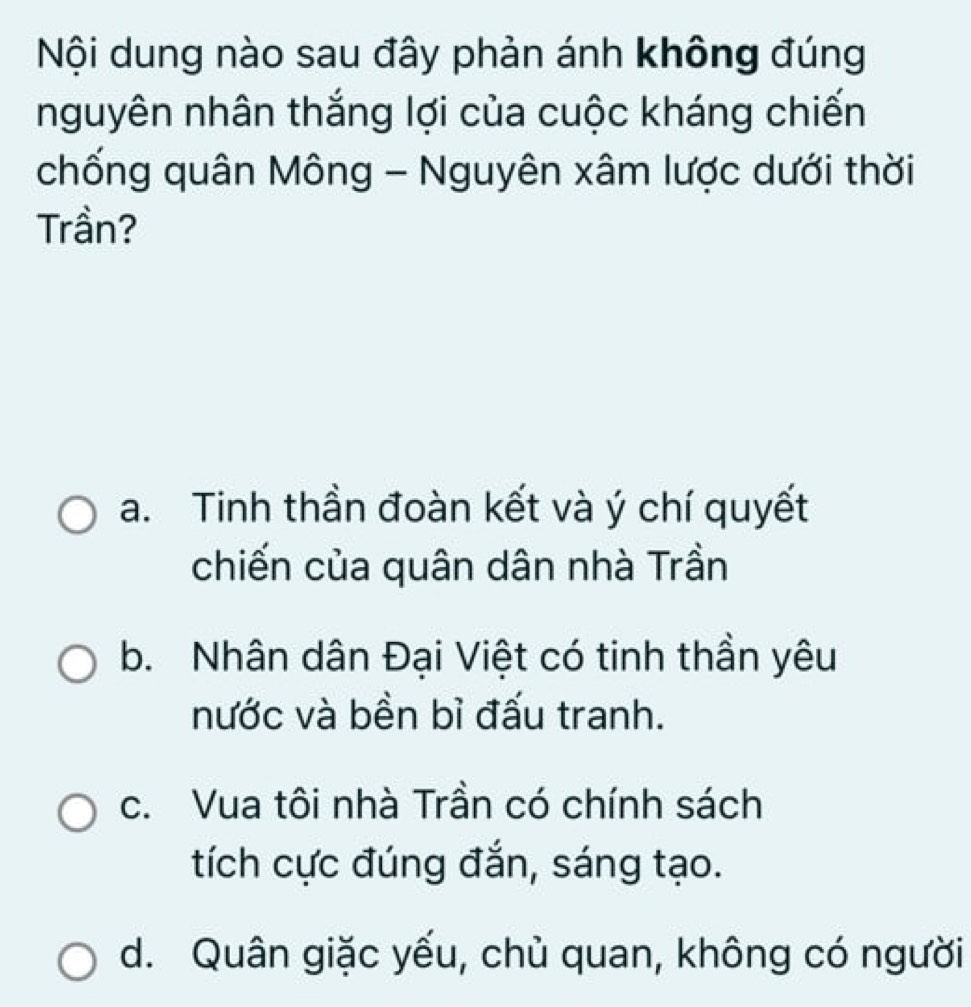 Nội dung nào sau đây phản ánh không đúng
nguyên nhân thắng lợi của cuộc kháng chiến
chống quân Mông - Nguyên xâm lược dưới thời
Trần?
a. Tinh thần đoàn kết và ý chí quyết
chiến của quân dân nhà Trần
b. Nhân dân Đại Việt có tinh thần yêu
nước và bền bỉ đấu tranh.
c. Vua tôi nhà Trần có chính sách
tích cực đúng đắn, sáng tạo.
d. Quân giặc yếu, chủ quan, không có người