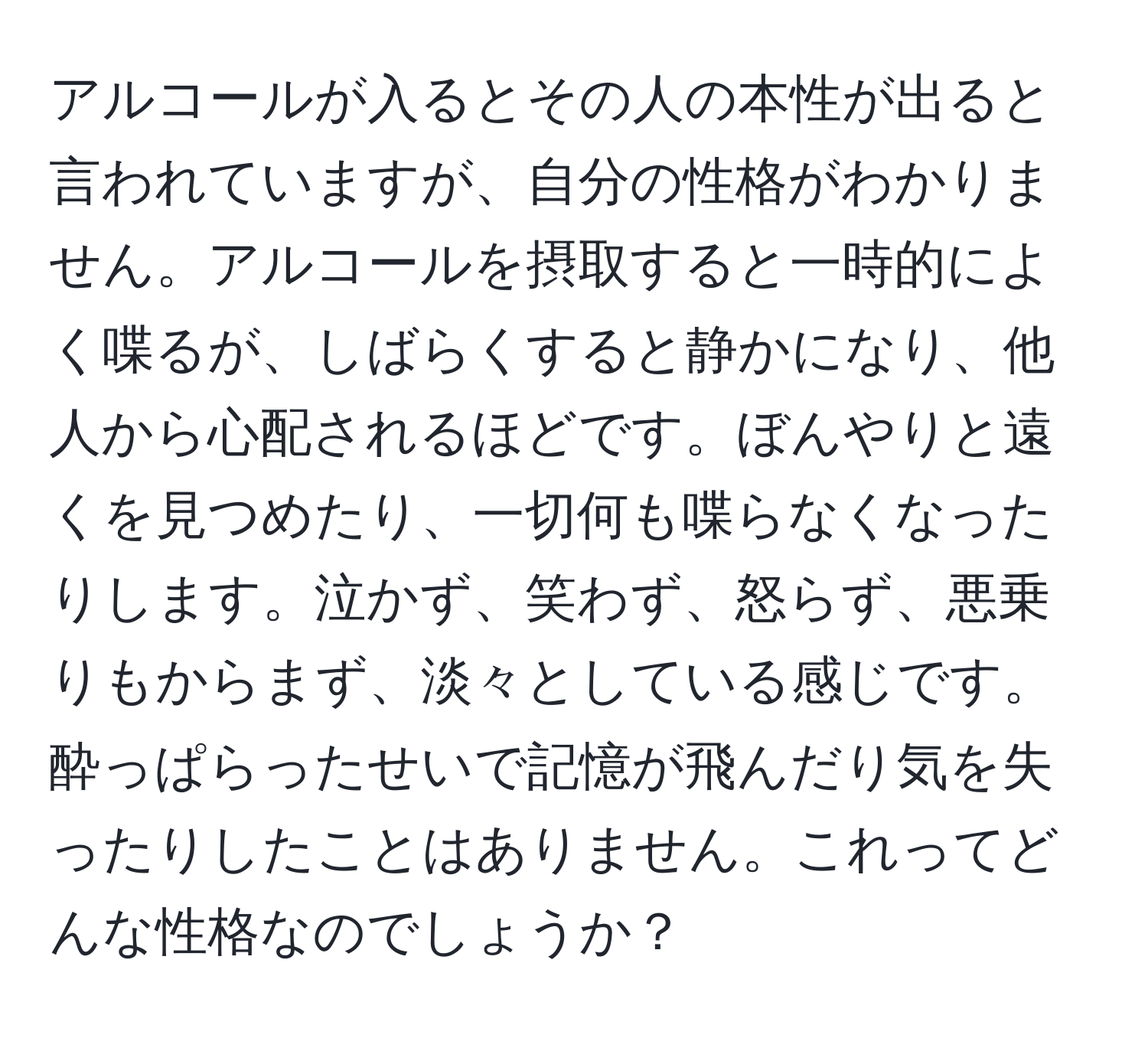 アルコールが入るとその人の本性が出ると言われていますが、自分の性格がわかりません。アルコールを摂取すると一時的によく喋るが、しばらくすると静かになり、他人から心配されるほどです。ぼんやりと遠くを見つめたり、一切何も喋らなくなったりします。泣かず、笑わず、怒らず、悪乗りもからまず、淡々としている感じです。酔っぱらったせいで記憶が飛んだり気を失ったりしたことはありません。これってどんな性格なのでしょうか？