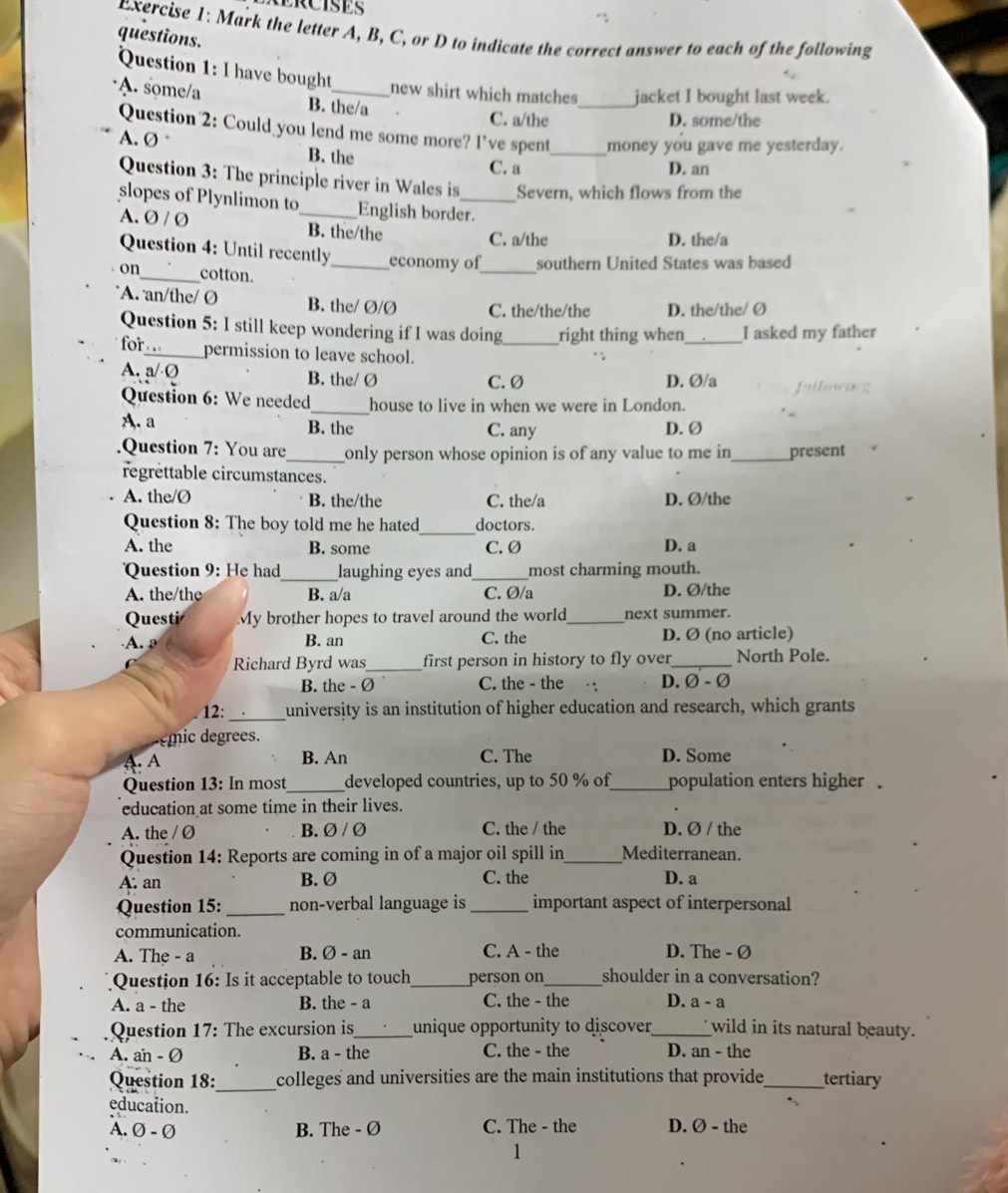TRCISES
Exercise 1: Mark the letter A, B, C, or D to indicate the correct answer to each of the following
questions.
Question 1: I have bought new shirt which matches_ jacket I bought last week.
A. some/a B. the/a
C. a/the D. some/the
Question 2: Could you lend me some more? I've spent_ money you gave me yesterday.
A. Ø B. the
C. a D. an
Question 3: The principle river in Wales is Severn, which flows from the
slopes of Plynlimon to English border.
A. Ø / Ø _B. the/the C. a/the
D. the/a
_
Question 4: Until recently_ economy of southern United States was based
on_ cotton.
A. an/the/ Ø B. the/ Ø/Ø C. the/the/the D. the/the/ Ø
Question 5: I still keep wondering if I was doing_ right thing when_ I asked my father
for_ permission to leave school.
A. a/·Ø B. the/ Ø C. Ø D. Ø/a
Joilowing
Question 6: We needed_ house to live in when we were in London.
A. a B. the C. any D.Ø
Question 7: You are_ only person whose opinion is of any value to me in _present
regrettable circumstances.
A. the/Ø B. the/the C. the/a D. Ø/the
_
Question 8: The boy told me he hated doctors.
A. the B. some C. Ø D. a
Question 9: He had_ laughing eyes and_ most charming mouth.
A. the/the B. a/a C. Ø/a D. Ø/the
Questi My brother hopes to travel around the world_ next summer.
A. B. an C. the D. Ø (no article)
Richard Byrd was_ first person in history to fly over _North Pole.
B. the - Ø C. the - the D. Ø - Ø
12: _university is an institution of higher education and research, which grants
émic degrees.
A. A B. An C. The D. Some
Question 13: In most_ developed countries, up to 50 % of_ population enters higher .
education at some time in their lives.
A. the / Ø B. Ø / Ø C. the / the D. Ø / the
Question 14: Reports are coming in of a major oil spill in_ Mediterranean.
A. an B. Ø C. the D. a
Question 15: _non-verbal language is _important aspect of interpersonal
communication.
A. The - a B. Ø - an C. A - the D. The - Ø
Question 16: Is it acceptable to touch_ person on_ shoulder in a conversation?
A. a - the B. the - a C. the - the D. a-a
Question 17: The excursion is_ unique opportunity to discover_ wild in its natural beauty.
A. ain - Ø B. a - the C. the - the D. an - the
_
Question 18: colleges and universities are the main institutions that provide_ tertiary
education.
A. Ø - Ø B. The - Ø C. The - the D. Ø - the
1
