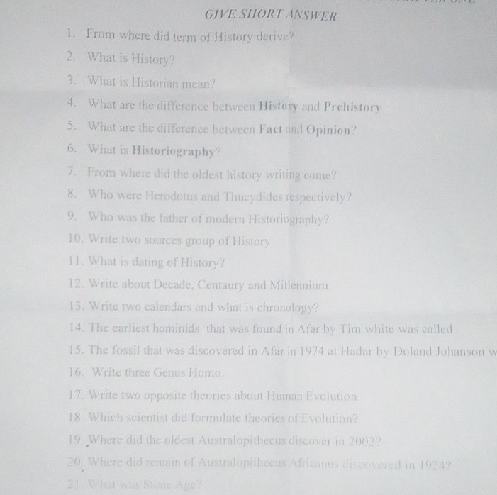 GIVE SHORT ANSWER 
1. From where did term of History derive? 
2. What is History? 
3. What is Historian mean? 
4. What are the difference between History and Prchistory 
5. What are the difference between Fact and Opinion? 
6. What is Historiography? 
7. From where did the oldest history writing come? 
8. Who were Herodotus and Thucydides respectively? 
9. Who was the father of modern Historiography? 
10. Write two sources group of History 
11. What is dating of History? 
12. Write about Decade, Centaury and Millennium. 
13. Write two calendars and what is chronology? 
14. The earliest hominids that was found in Afar by Tim white was called 
15. The fossil that was discovered in Afar in 1974 at Hadar by Doland Johanson w 
16. Write three Genus Homo. 
17. Write two opposite theories about Human Evolution. 
18. Which scientist did formulate theories of Evolution? 
19. Where did the oldest Australopithecus discover in 2002? 
20. Where did remain of Australopithecus Africanus discovered in 1924? 
21. What was Stone Age?