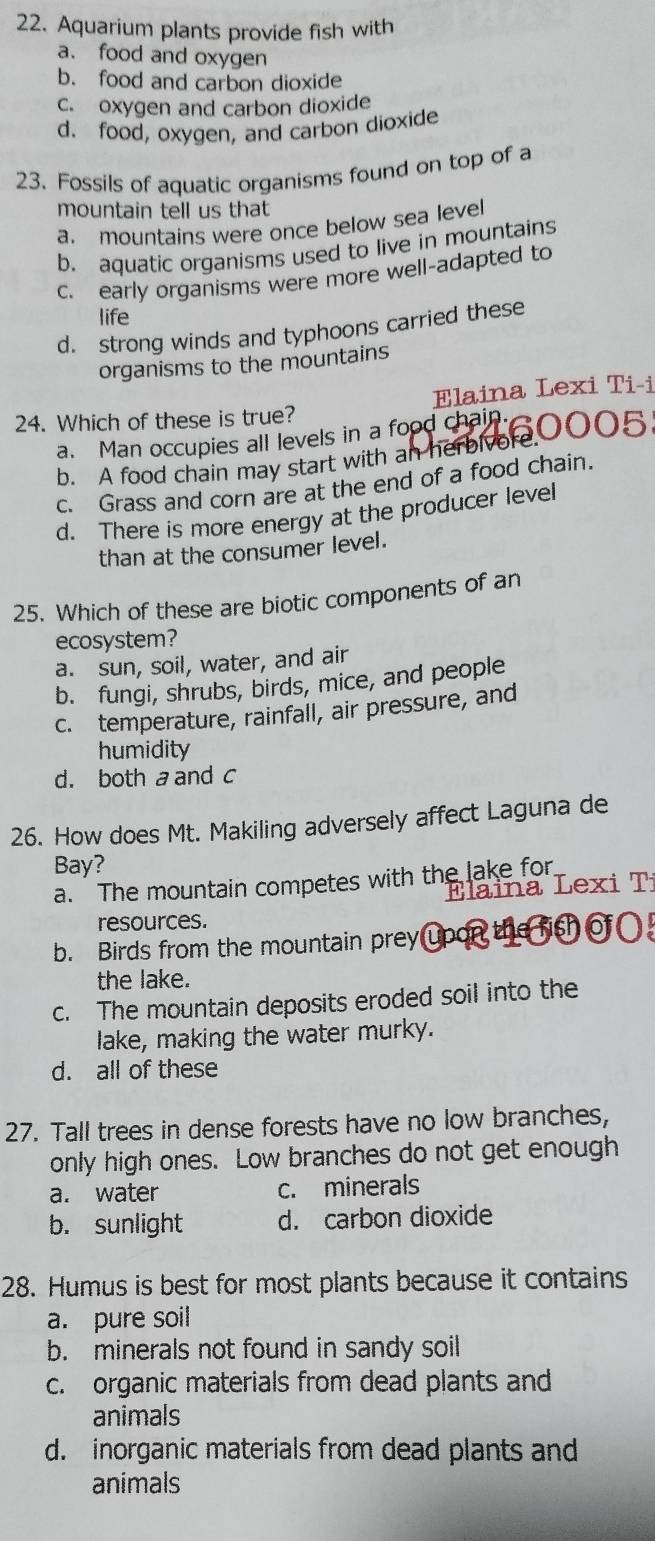 Aquarium plants provide fish with
a. food and oxygen
b. food and carbon dioxide
c. oxygen and carbon dioxide
d. food, oxygen, and carbon dioxide
23. Fossils of aquatic organisms found on top of a
mountain tell us that
a. mountains were once below sea level
b. aquatic organisms used to live in mountains
c. early organisms were more well-adapted to
life
d. strong winds and typhoons carried these
organisms to the mountains
24. Which of these is true? Elaina Lexi Ti-i
a. Man occupies all levels in a food chain.
b. A food chain may start with an herbivore, 0005
c. Grass and corn are at the end of a food chain.
d. There is more energy at the producer level
than at the consumer level.
25. Which of these are biotic components of an
ecosystem?
a. sun, soil, water, and air
b. fungi, shrubs, birds, mice, and people
c. temperature, rainfall, air pressure, and
humidity
d. both a and c
26. How does Mt. Makiling adversely affect Laguna de
Bay?
a. The mountain competes with the lake for
Elaina Lexi T
resources.
b. Birds from the mountain prey upon
the lake.
c. The mountain deposits eroded soil into the
lake, making the water murky.
d. all of these
27. Tall trees in dense forests have no low branches,
only high ones. Low branches do not get enough
a. water c. minerals
b. sunlight d. carbon dioxide
28. Humus is best for most plants because it contains
a. pure soil
b. minerals not found in sandy soil
c. organic materials from dead plants and
animals
d. inorganic materials from dead plants and
animals
