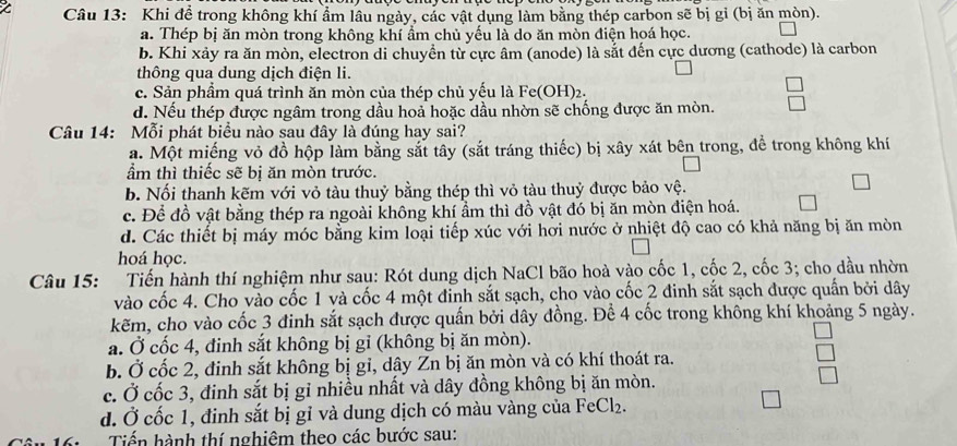 Khi để trong không khí ẩm lâu ngày, các vật dụng làm bằng thép carbon sẽ bị gỉ (bị ăn mòn).
a. Thép bị ăn mòn trong không khí ẩm chủ yếu là do ăn mòn điện hoá học.
b. Khi xảy ra ăn mòn, electron di chuyền từ cực âm (anode) là sắt đến cực dương (cathode) là carbon
thông qua dung dịch điện li.
c. Sản phầm quá trình ăn mòn của thép chủ yếu là Fe(OH)₂.
d. Nếu thép được ngâm trong dầu hoả hoặc dầu nhờn sẽ chống được ăn mòn.
Câu 14: Mỗi phát biểu nào sau đây là đúng hay sai?
a. Một miếng vỏ đồ hộp làm bằng sắt tây (sắt tráng thiếc) bị xây xát bên trong, để trong không khí
ẩm thì thiếc sẽ bị ăn mòn trước.
b. Nối thanh kẽm với vỏ tàu thuỷ bằng thép thì vỏ tàu thuỷ được bảo vệ.
c. Để đồ vật bằng thép ra ngoài không khí ẩm thì đồ vật đó bị ăn mòn điện hoá.
d. Các thiết bị máy móc bằng kim loại tiếp xúc với hơi nước ở nhiệt độ cao có khả năng bị ăn mòn
hoá học.
Câu 15: Tiến hành thí nghiệm như sau: Rót dung dịch NaCl bão hoà vào cốc 1, cốc 2, cốc 3; cho dầu nhờn
vào cốc 4. Cho vào cốc 1 và cốc 4 một đỉnh sắt sạch, cho vào cốc 2 đinh sắt sạch được quần bởi dây
kẽm, cho vào cốc 3 đinh sắt sạch được quấn bởi dây đồng. Để 4 cốc trong không khí khoảng 5 ngày.
a. Ở cốc 4, đinh sắt không bị gỉ (không bị ăn mòn).
b. Ở cốc 2, đinh sắt không bị gi, dậy Zn bị ăn mòn và có khí thoát ra.
c. Ở cốc 3, đinh sắt bị gỉ nhiều nhất và dây đồng không bị ăn mòn.
d. Ở cốc 1, đinh sắt bị gỉ và dung dịch có màu vàng của FeCl_2.
Tiến hành thí nghiêm theo các bước sau: