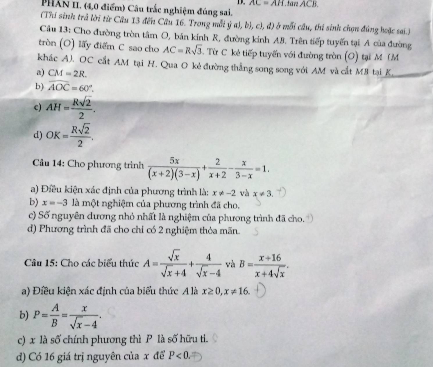 AC=AH.tan ACB.
PHẤN II. (4,0 điểm) Câu trắc nghiệm đúng sai.
(Thí sinh trả lời từ Câu 13 đến Câu 16. Trong mỗi ý a), b), c), d) ở mỗi câu, thí sinh chọn đúng hoặc sai.)
Câu 13: Cho đường tròn tâm O, bán kính R, đường kính AB. Trên tiếp tuyến tại A của đường
tròn (O) lấy điểm C sao cho AC=Rsqrt(3). Từ C kẻ tiếp tuyến với đường tròn (O) tại M (M
khác A). OC cắt AM tại H. Qua O kẻ đường thẳng song song với AM và cắt MB tại K
a) CM=2R.
b) widehat AOC=60°.
c) AH= Rsqrt(2)/2 .
d) OK= Rsqrt(2)/2 .
Câu 14: Cho phương trình  5x/(x+2)(3-x) + 2/x+2 - x/3-x =1.
a) Điều kiện xác định của phương trình là: x!= -2v à x!= 3.
b) x=-3 là một nghiệm của phương trình đã cho.
c) Số nguyên dương nhỏ nhất là nghiệm của phương trình đã cho.
d) Phương trình đã cho chỉ có 2 nghiệm thỏa mãn.
Câu 15: Cho các biểu thức A= sqrt(x)/sqrt(x)+4 + 4/sqrt(x)-4  và B= (x+16)/x+4sqrt(x) .
a) Điều kiện xác định của biểu thức A là x≥ 0,x!= 16.
b) P= A/B = x/sqrt(x)-4 .
c) x là số chính phương thì P là số hữu tì.
d) Có 16 giá trị nguyên của x để P<0.