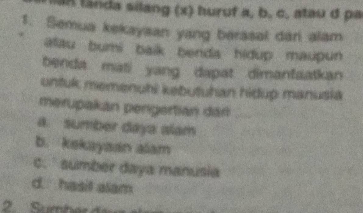 an landa silang (x) huruf a, b, c, atau d pa
1. Semua kekayaan yang berasal dan alam
alau bumi baik benda hidup maupun
benda mati yang dapat dimanfaatkan
untuk memenuhi kebutuhan hidup manusia
merupakán pengertián dán_
a. sumber daya alam
b. kekayaan alam
c. sumber daya manusia
d. hasil alam
2 Saéber der