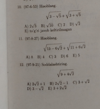 (97-6-53) Hisoblang.
sqrt(3-sqrt 5)+sqrt(3+sqrt 5)
A) 2sqrt(3) B) sqrt(10) C) 2 D) sqrt(2)
E) to'g'ri javob keltirilmagan
11. (97-8-27) Hisoblang.
sqrt(11-6sqrt 2)+sqrt(11+6sqrt 2)
A) 8 B) 4 C) 3 D) 6 E) 5
12. (97-9-21) Soddalashtiring.
sqrt(9+4sqrt 2)
A) 2sqrt(2)+1 B) 2sqrt(2)-1 C) 3+sqrt(2)
D) 3-sqrt(2) E) 3+2sqrt(2)