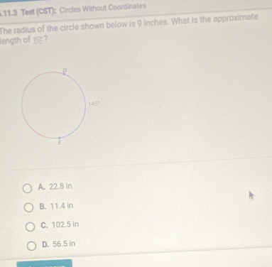 .11.3 Test (CST): Circles Without Coordinates
The radius of the circle shown below is 9 inches. What is the approximate
length of o
A. 22.8 in
B. 11.4 in
C. 102.5 in
D. 56.5 in