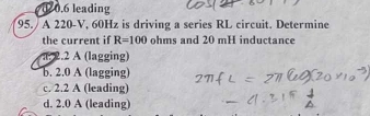 20.6 leading
95. / A 220-V, 60Hz is driving a series RL circuit. Determine
the current i R=100 ohms and 20 mH inductance
2.2 A (lagging)
b. 2.0 A (lagging)
c. 2.2 A (leading)
d. 2.0 A (leading)