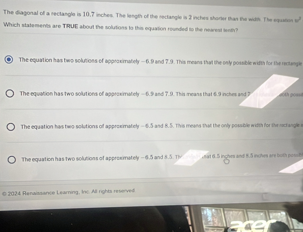 The diagonal of a rectangle is 10.7 inches. The length of the rectangle is 2 inches shorter than the width. The equation w^2
Which statements are TRUE about the solutions to this equation rounded to the nearest tenth?
The equation has two solutions of approximately —6.9 and 7.9. This means that the only possible width for the rectangle
The equation has two solutions of approximately —6.9 and 7,9. This means that 6.9 inches and 7 ooth possi
The equation has two solutions of approximately —6.5 and 8.5. This means that the only possible width for the rectangle i
The equation has two solutions of approximately —6.5 and 8.5. This means hat 6.5 inches and 8.5 inches are both possib
2024 Renaissance Learning, Inc. All rights reserved