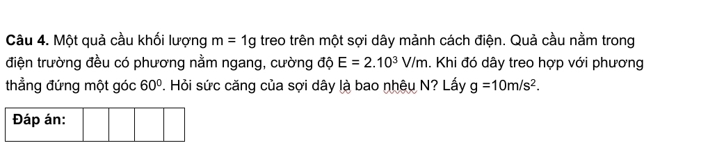 Một quả cầu khối lượng m=1g treo trên một sợi dây mảnh cách điện. Quả cầu nằm trong 
điện trường đều có phương nằm ngang, cường độ E=2.10^3V/m. Khi đó dây treo hợp với phương 
thẳng đứng một góc 60°. Hỏi sức căng của sợi dây là bao nhệu N? Lấy g=10m/s^2. 
Đáp án: