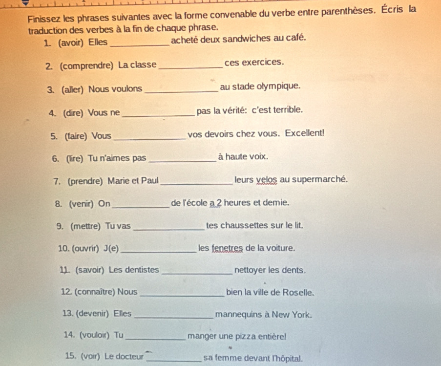 Finissez les phrases suivantes avec la forme convenable du verbe entre parenthèses. Écris la 
traduction des verbes à la fin de chaque phrase. 
1. (avoir) Elles _acheté deux sandwiches au café. 
2. (comprendre) La classe_ ces exercices. 
3. (aller) Nous voulons _au stade olympique. 
4. (dire) Vous ne _pas la vérité: c'est terrible. 
5. (faire) Vous _vos devoirs chez vous. Excellent! 
6. (lire) Tu n'aimes pas _à haute voix. 
7. (prendre) Marie et Paul_ leurs velos au supermarché. 
8. (venir) On_ de l'école a 2 heures et demie. 
9. (mettre) Tu vas _tes chaussettes sur le lit. 
10. (ouvrir) J(e) _les fenetres de la voiture. 
11. (savoir) Les dentistes _nettoyer les dents. 
12. (connaître) Nous _bien la ville de Roselle. 
13. (devenir) Elles _mannequins à New York. 
14. (vouloir) Tu _manger une pizza entière! 
15. (voir) Le docteur _sa femme devant l'hôpital.