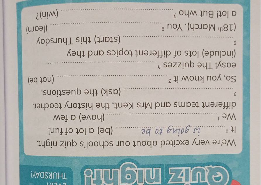 euiznighig THURSDAY! 
We're very excited about our school's quiz night. 
It^0 _ (be) a lot of fun! 
We ¹_ (have) a few 
different teams and Mrs Kent, the history teacher, 
2 
_(ask) the questions. 
So, you know it ³_ (not be) 
easy! The quizzes ⁴_ 
(include) lots of different topics and they 
5 
_(start) this Thursday
(18^(th) March). You 6_ (learn) 
a lot! But who 7_ (win)?